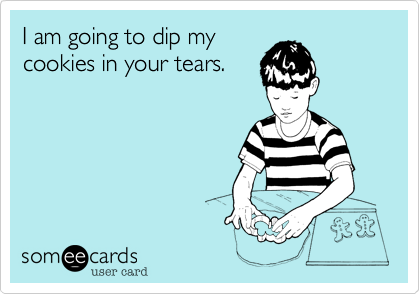 I am going to dip my
cookies in your tears.