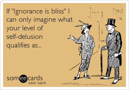 If "Ignorance is bliss" I
can only imagine what
your level of
self-delusion
qualifies as...