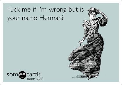 Fuck me if I'm wrong but is
your name Herman?