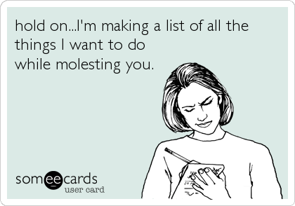 hold on...I'm making a list of all the
things I want to do
while molesting you.