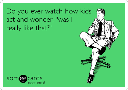 Do you ever watch how kids
act and wonder, "was I
really like that?"