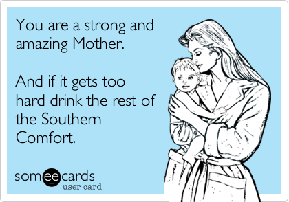 You are a strong and 
amazing Mother. 
  
And if it gets too 
hard drink the rest of 
the Southern
Comfort.
