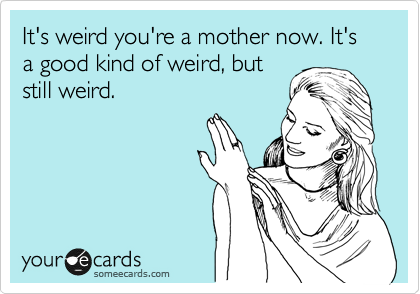 It's weird you're a mother now. It's a good kind of weird, but
still weird. 