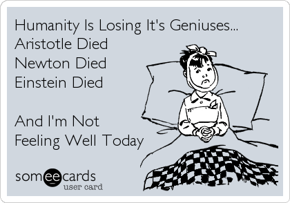 Humanity Is Losing It's Geniuses...
Aristotle Died
Newton Died
Einstein Died

And I'm Not 
Feeling Well Today