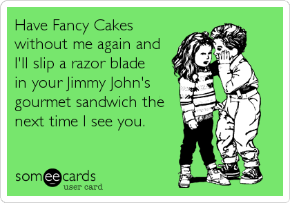 Have Fancy Cakes
without me again and
I'll slip a razor blade
in your Jimmy John's
gourmet sandwich the
next time I see you.