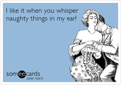 I like it when you whisper
naughty things in my ear!