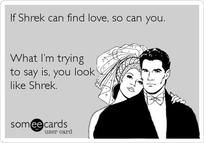 If Shrek can find love, so can you.


What Iâ€™m trying
to say is, you look
like Shrek.