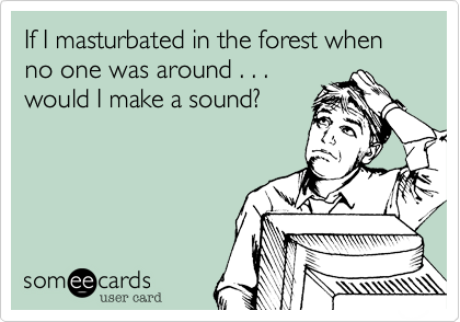 If I masturbated in the forest when  no one was around . . .
would I make a sound%3F