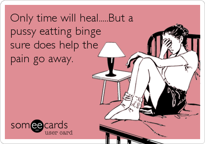 Only time will heal.....But a
pussy eatting binge
sure does help the
pain go away.