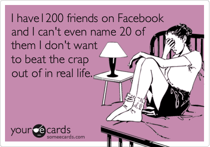 I have1200 friends on Facebook
and I can't even name 20 of
them I don't want
to beat the crap
out of in real life.