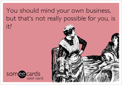 You should mind your own business,
but that's not really possible for you, is
it?