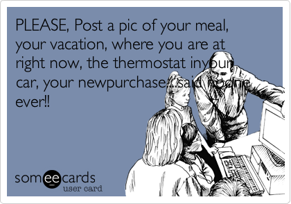 PLEASE, Post a pic of your meal, your vacation, where you are at right now, the thermostat inyour car, your newpurchase....said noone ever!!