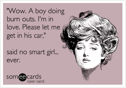 "Wow. A boy doing
burn outs. I'm in
love. Please let me
get in his car," 

said no smart girl...
ever.