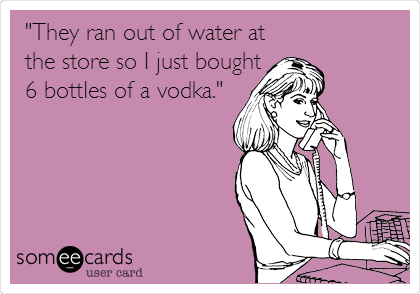 "They ran out of water at
the store so I just bought
6 bottles of a vodka."