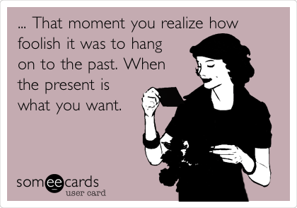 ... That moment you realize how
foolish it was to hang
on to the past. When
the present is
what you want.