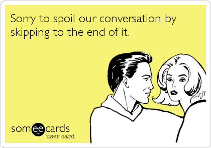 Sorry to spoil our conversation by
skipping to the end of it.