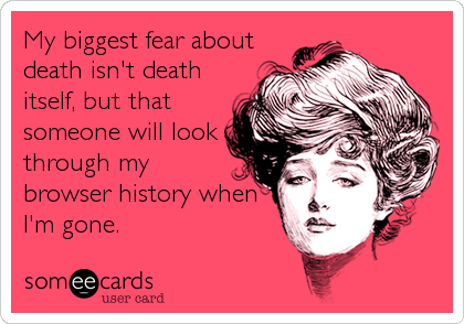 My biggest fear about
death isn't death
itself, but that
someone will look
through my
browser history when
I'm gone.