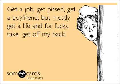 Get a job, get pissed, get
a boyfriend, but mostly
get a life and for fucks
sake, get off my back!