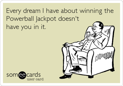 Every dream I have about winning the
Powerball Jackpot doesn't
have you in it.