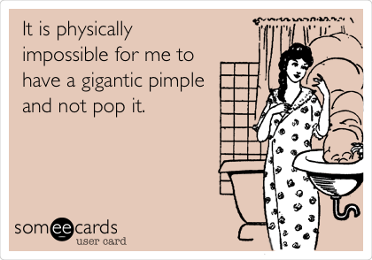 It is physically
impossible for me to
have a gigantic pimple
and not pop it. 