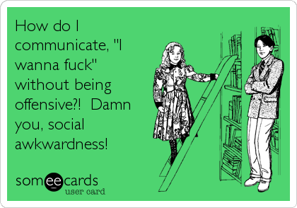 How do I
communicate, "I
wanna fuck"
without being
offensive?!  Damn
you, social
awkwardness!