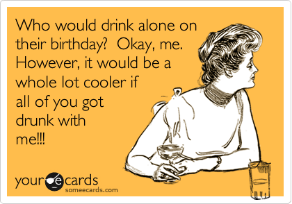 Who would drink alone on
their birthday?  Okay, me. 
However, it would be a
whole lot cooler if
all of you got 
drunk with
me!!!