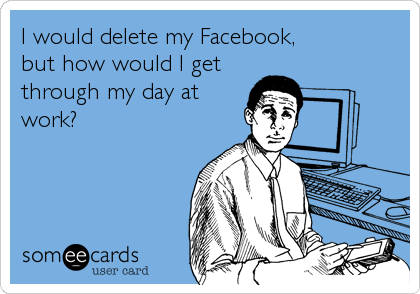 I would delete my Facebook, 
but how would I get
through my day at
work?