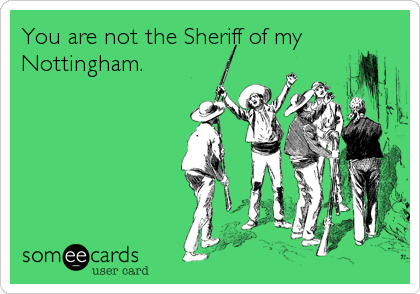 You are not the Sheriff of my
Nottingham.