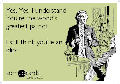Yes, Yes, I understand.
You're the world's
greatest patriot. 

I still think you're an
idiot.