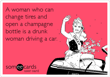 A woman who can
change tires and
open a champagne
bottle is a drunk
woman driving a car.