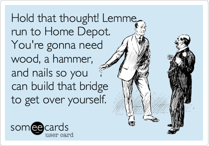 Hold that thought! Lemme 
run to Home Depot. 
You're gonna need
wood, a hammer,
and nails so you
can build that bridge
to get over yourself.
