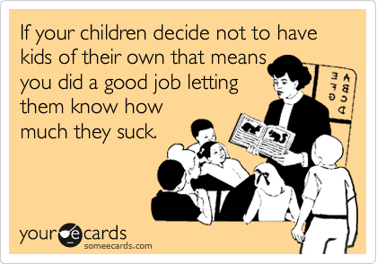 If your children decide not to have kids of their own that means
you did a good job letting
them know how
much they suck.