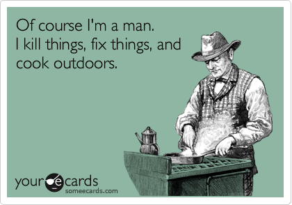 Of course I'm a man. 
I kill things, fix things, and
cook outdoors.