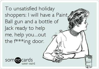 To unsatisfied holiday
shoppers: I will have a Paint
Ball gun and a bottle of
Jack ready to help
me, help you....out
the f***ing door.