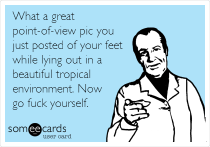 What a great
point-of-view pic you
just posted of your feet
while lying out in a
beautiful tropical
environment. Now
go fuck yourself.
