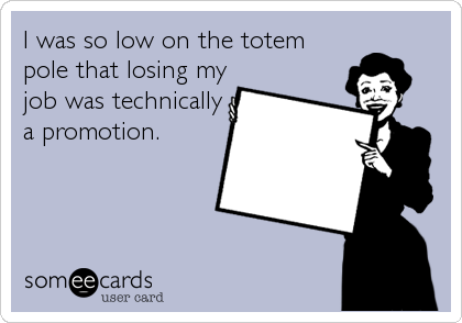 I was so low on the totem
pole that losing my
job was technically
a promotion.