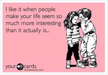 I like it when people
make your life seem so
much more interesting
than it actually is...