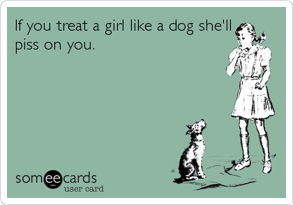 If you treat a girl like a dog she'll
piss on you.