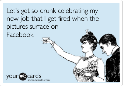 Let's get so drunk celebrating my new job that I get fired when the pictures surface on
Facebook.