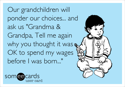 Our grandchildren will
ponder our choices... and
ask us "Grandma &
Grandpa, Tell me again
why you thought it was
OK to spend my wages
before I was born..."