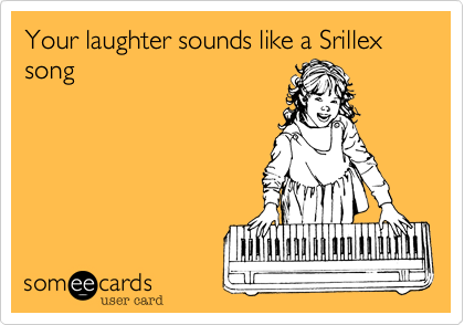 Your laughter sounds like a Srillex song