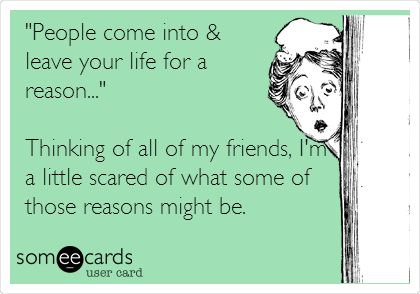 "People come into &
leave your life for a
reason..."

Thinking of all of my friends, I'm
a little scared of what some of
those reasons might be.