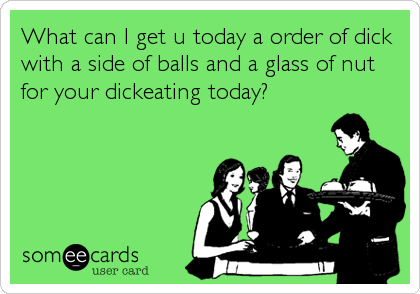 What can I get u today a order of dick
with a side of balls and a glass of nut
for your dickeating today?