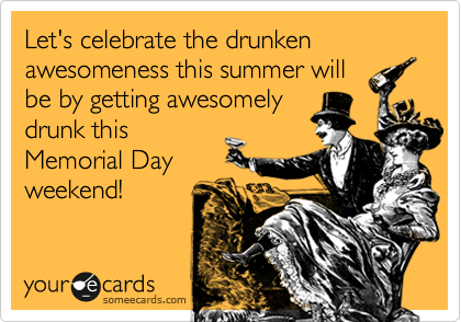 Let's celebrate the drunken awesomeness this summer will
be by getting awesomely
drunk this
Memorial Day
weekend!