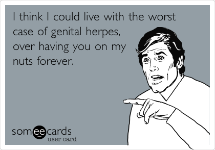 I think I could live with the worst
case of genital herpes,
over having you on my
nuts forever.