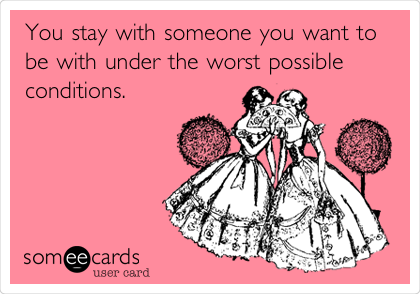 You stay with someone you want to
be with under the worst possible
conditions.