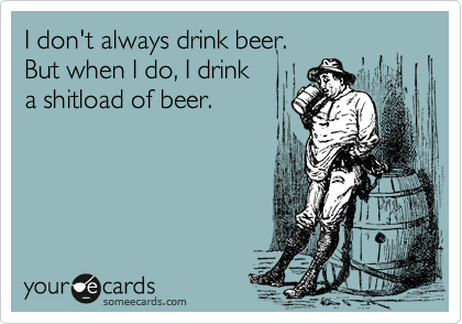 I don't always drink beer.
But when I do, I drink
a shitload of beer.