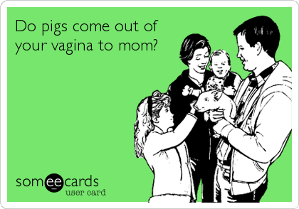 Do pigs come out of
your vagina to mom?