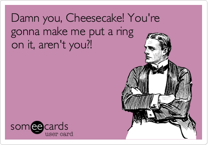 Damn you, Cheesecake! You're gonna make me put a ring
on it, aren't you?!