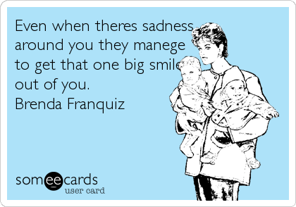 Even when theres sadness
around you they manege
to get that one big smile
out of you.
Brenda Franquiz